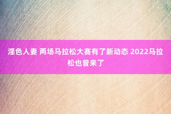 淫色人妻 两场马拉松大赛有了新动态 2022马拉松也曾来了