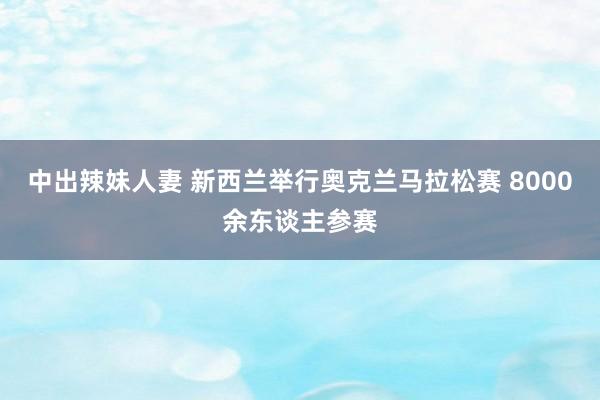 中出辣妹人妻 新西兰举行奥克兰马拉松赛 8000余东谈主参赛