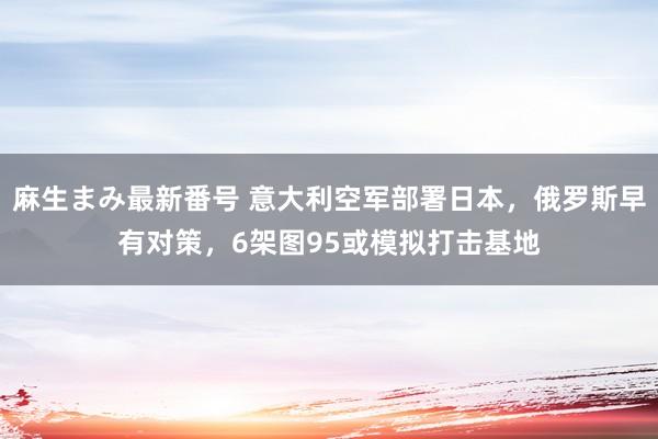 麻生まみ最新番号 意大利空军部署日本，俄罗斯早有对策，6架图95或模拟打击基地