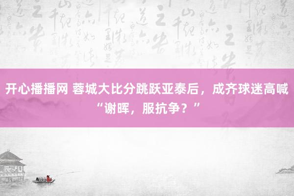 开心播播网 蓉城大比分跳跃亚泰后，成齐球迷高喊“谢晖，服抗争？”