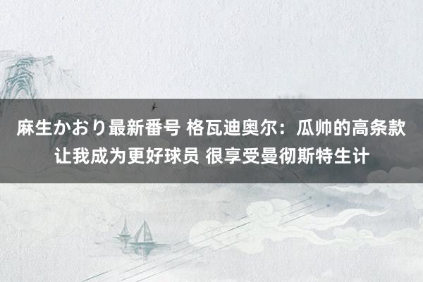 麻生かおり最新番号 格瓦迪奥尔：瓜帅的高条款让我成为更好球员 很享受曼彻斯特生计