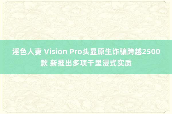 淫色人妻 Vision Pro头显原生诈骗跨越2500款 新推出多项千里浸式实质