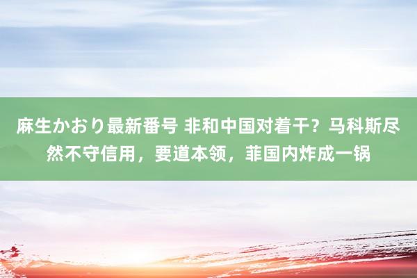 麻生かおり最新番号 非和中国对着干？马科斯尽然不守信用，要道本领，菲国内炸成一锅