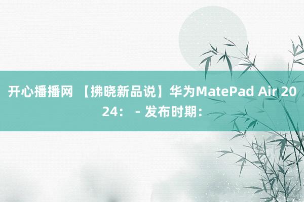 开心播播网 【拂晓新品说】华为MatePad Air 2024： - 发布时期：