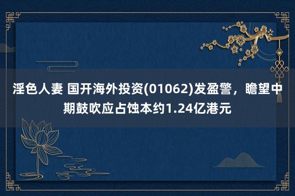 淫色人妻 国开海外投资(01062)发盈警，瞻望中期鼓吹应占蚀本约1.24亿港元