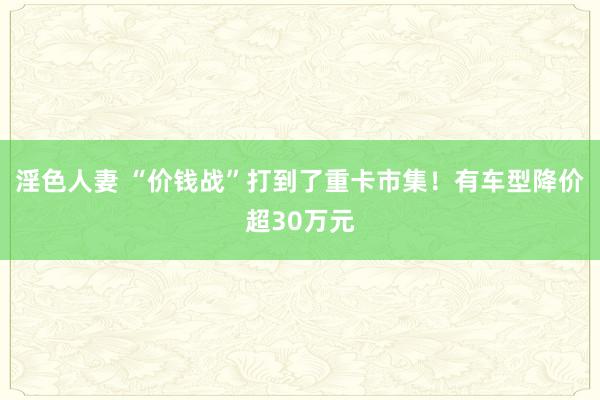 淫色人妻 “价钱战”打到了重卡市集！有车型降价超30万元