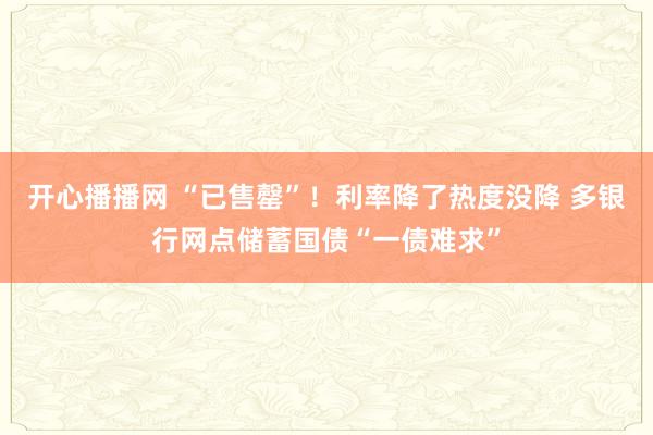 开心播播网 “已售罄”！利率降了热度没降 多银行网点储蓄国债“一债难求”