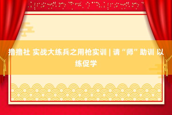 撸撸社 实战大练兵之用枪实训 | 请“师”助训 以练促学