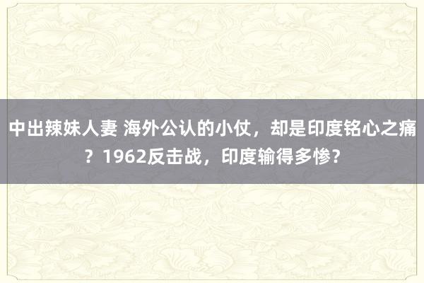 中出辣妹人妻 海外公认的小仗，却是印度铭心之痛？1962反击战，印度输得多惨？