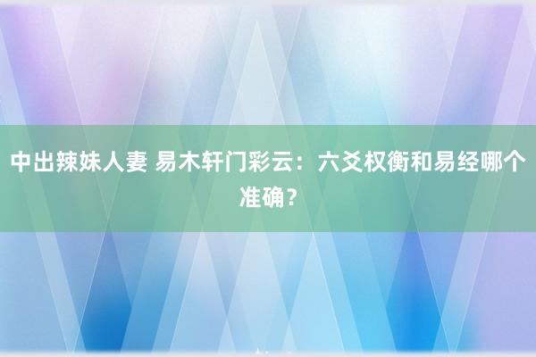 中出辣妹人妻 易木轩门彩云：六爻权衡和易经哪个准确？