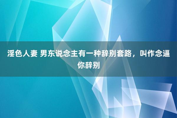 淫色人妻 男东说念主有一种辞别套路，叫作念逼你辞别