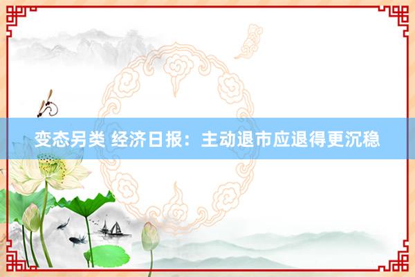 变态另类 经济日报：主动退市应退得更沉稳