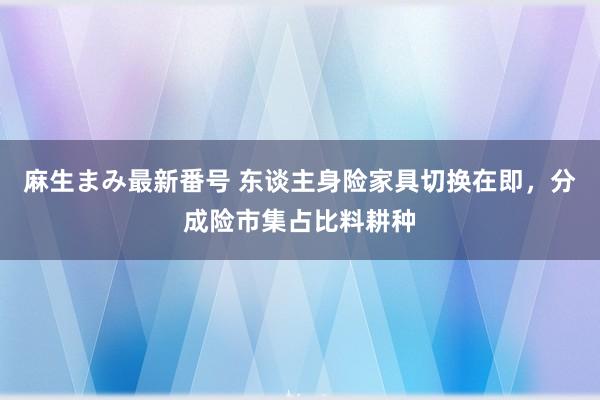 麻生まみ最新番号 东谈主身险家具切换在即，分成险市集占比料耕种