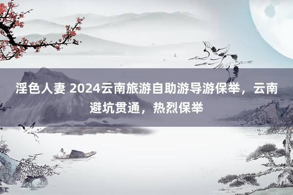 淫色人妻 2024云南旅游自助游导游保举，云南避坑贯通，热烈保举