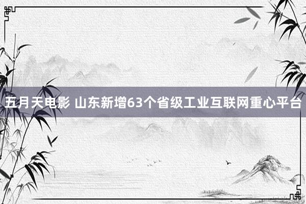 五月天电影 山东新增63个省级工业互联网重心平台