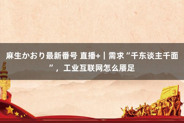 麻生かおり最新番号 直播+｜需求“千东谈主千面”，工业互联网怎么餍足