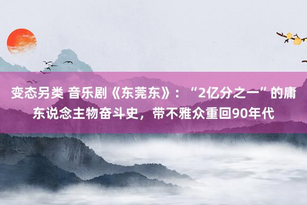 变态另类 音乐剧《东莞东》：“2亿分之一”的庸东说念主物奋斗史，带不雅众重回90年代