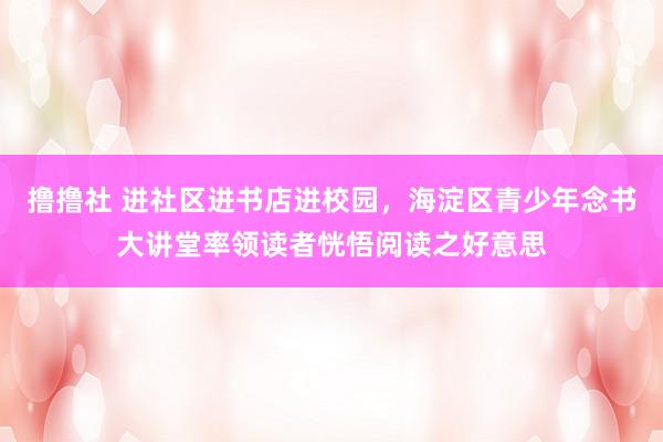 撸撸社 进社区进书店进校园，海淀区青少年念书大讲堂率领读者恍悟阅读之好意思