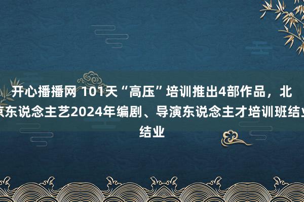 开心播播网 101天“高压”培训推出4部作品，北京东说念主艺2024年编剧、导演东说念主才培训班结业