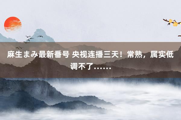 麻生まみ最新番号 央视连播三天！常熟，属实低调不了……