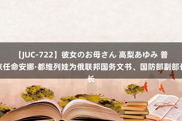 【JUC-722】彼女のお母さん 高梨あゆみ 普京任命安娜·都维列娃为俄联邦国务文书、国防部副部长