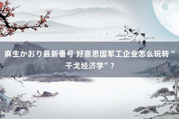 麻生かおり最新番号 好意思国军工企业怎么玩转“干戈经济学”？