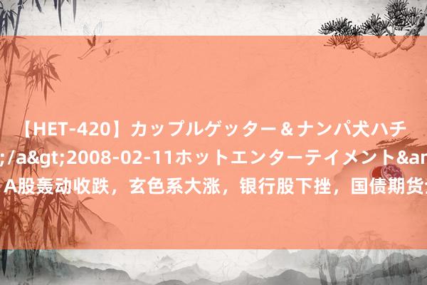 【HET-420】カップルゲッター＆ナンパ犬ハチ ファイト一発</a>2008-02-11ホットエンターテイメント&$向井75分钟 A股轰动收跌，玄色系大涨，银行股下挫，国债期货全线收跌，港股两大指数收跌，泡泡玛特涨逾10%