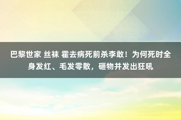 巴黎世家 丝袜 霍去病死前杀李敢！为何死时全身发红、毛发零散，砸物并发出狂吼