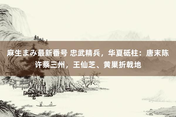 麻生まみ最新番号 忠武精兵，华夏砥柱：唐末陈许蔡三州，王仙芝、黄巢折戟地