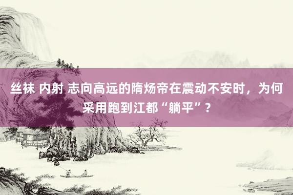 丝袜 内射 志向高远的隋炀帝在震动不安时，为何采用跑到江都“躺平”？