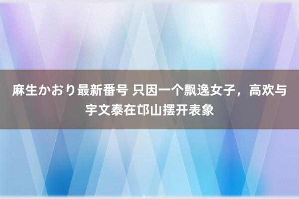 麻生かおり最新番号 只因一个飘逸女子，高欢与宇文泰在邙山摆开表象