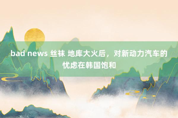 bad news 丝袜 地库大火后，对新动力汽车的忧虑在韩国饱和