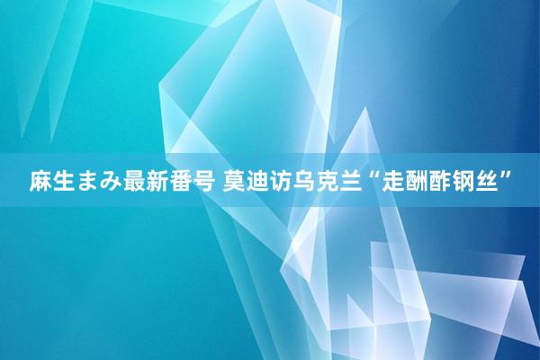 麻生まみ最新番号 莫迪访乌克兰“走酬酢钢丝”