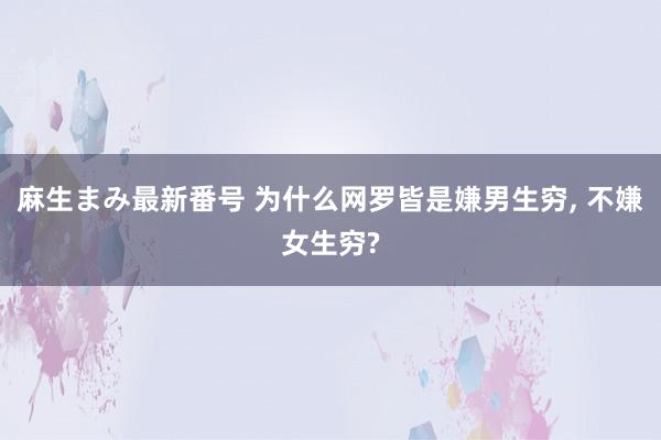 麻生まみ最新番号 为什么网罗皆是嫌男生穷， 不嫌女生穷?