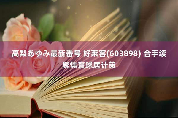 高梨あゆみ最新番号 好莱客(603898) 合手续聚焦寰球居计策