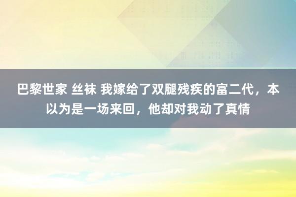 巴黎世家 丝袜 我嫁给了双腿残疾的富二代，本以为是一场来回，他却对我动了真情