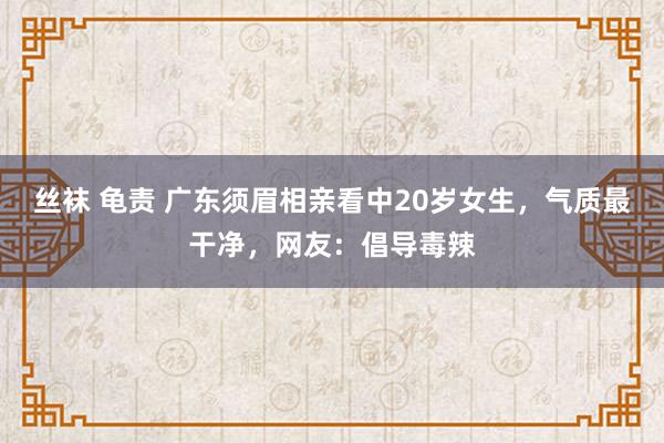 丝袜 龟责 广东须眉相亲看中20岁女生，气质最干净，网友：倡导毒辣