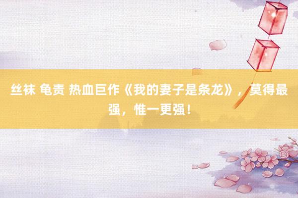 丝袜 龟责 热血巨作《我的妻子是条龙》，莫得最强，惟一更强！