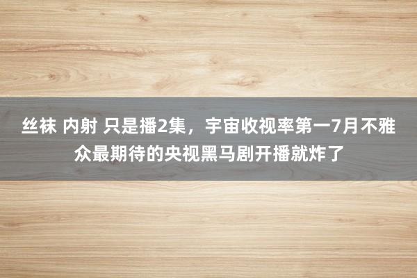 丝袜 内射 只是播2集，宇宙收视率第一7月不雅众最期待的央视黑马剧开播就炸了