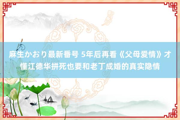 麻生かおり最新番号 5年后再看《父母爱情》才懂江德华拼死也要和老丁成婚的真实隐情