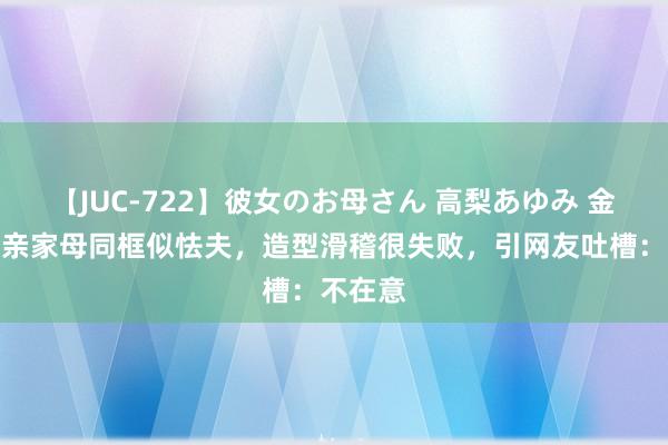 【JUC-722】彼女のお母さん 高梨あゆみ 金龟子与亲家母同框似怯夫，造型滑稽很失败，引网友吐槽：不在意