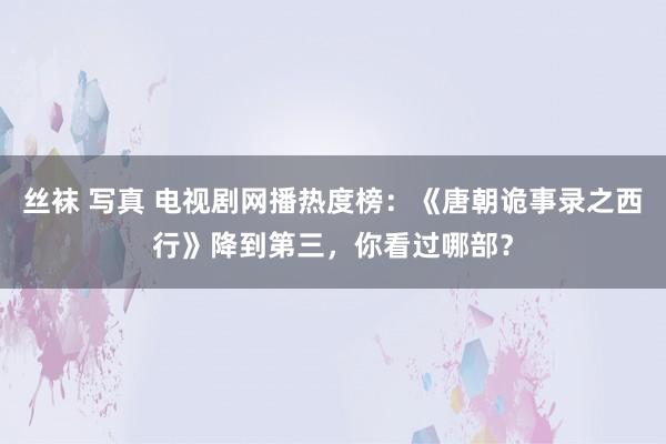 丝袜 写真 电视剧网播热度榜：《唐朝诡事录之西行》降到第三，你看过哪部？