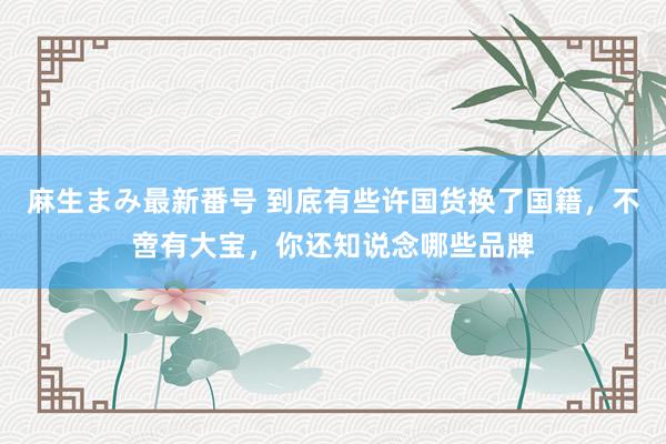 麻生まみ最新番号 到底有些许国货换了国籍，不啻有大宝，你还知说念哪些品牌