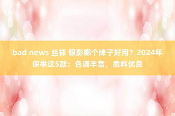 bad news 丝袜 眼影哪个牌子好用？2024年保举这5款：色调丰富，质料优良