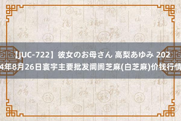 【JUC-722】彼女のお母さん 高梨あゆみ 2024年8月26日寰宇主要批发阛阓芝麻(白芝麻)价钱行情