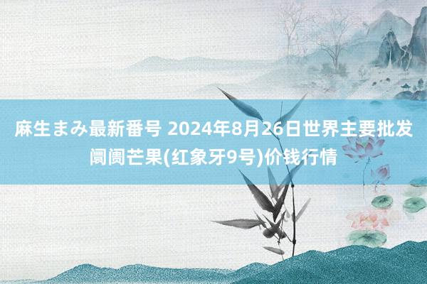 麻生まみ最新番号 2024年8月26日世界主要批发阛阓芒果(红象牙9号)价钱行情