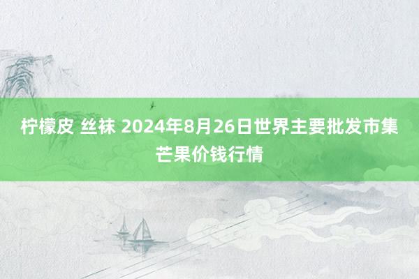 柠檬皮 丝袜 2024年8月26日世界主要批发市集芒果价钱行情