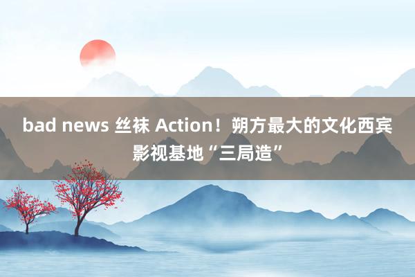 bad news 丝袜 Action！朔方最大的文化西宾影视基地“三局造”