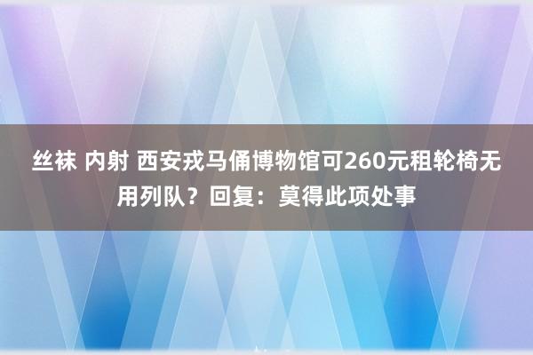 丝袜 内射 西安戎马俑博物馆可260元租轮椅无用列队？回复：莫得此项处事