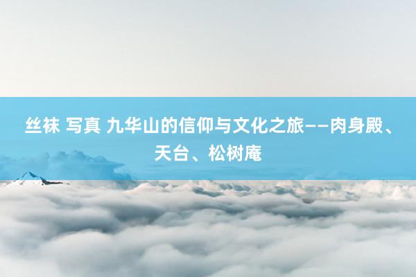 丝袜 写真 九华山的信仰与文化之旅——肉身殿、天台、松树庵